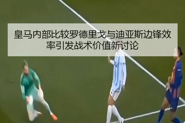 皇马内部比较罗德里戈与迪亚斯边锋效率引发战术价值新讨论