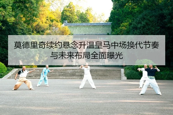 莫德里奇续约悬念升温皇马中场换代节奏与未来布局全面曝光