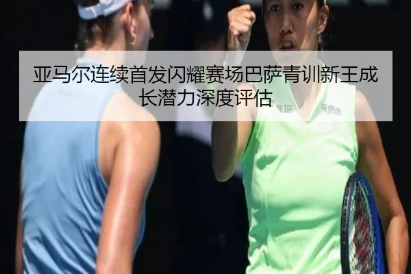 亚马尔连续首发闪耀赛场巴萨青训新王成长潜力深度评估