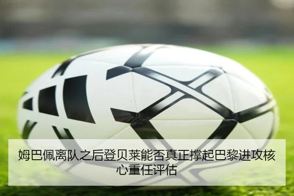 姆巴佩离队之后登贝莱能否真正撑起巴黎进攻核心重任评估